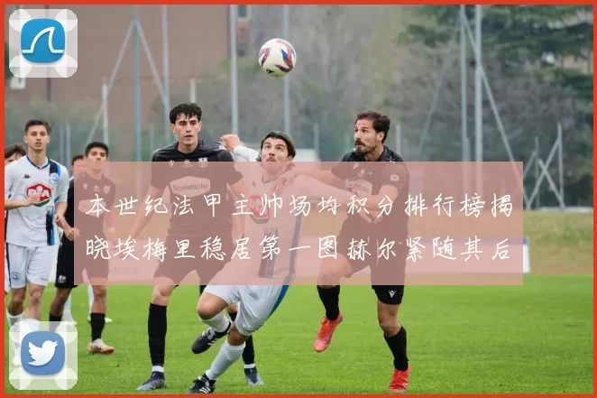 本世纪法甲主帅场均积分排行榜揭晓埃梅里稳居第一图赫尔紧随其后