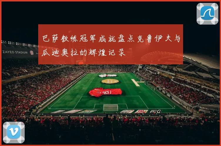 巴萨教练冠军成就盘点克鲁伊夫与瓜迪奥拉的辉煌记录