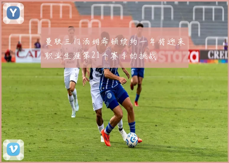 曼联三门汤姆希顿续约一年将迎来职业生涯第21个赛季的挑战