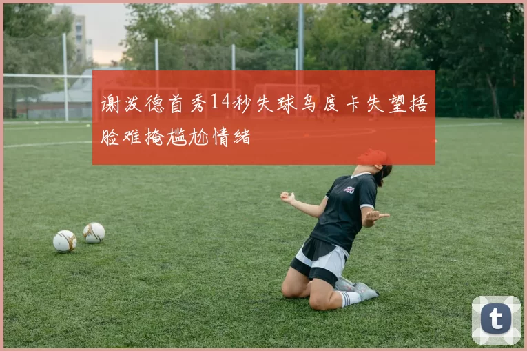谢泼德首秀14秒失球乌度卡失望捂脸难掩尴尬情绪