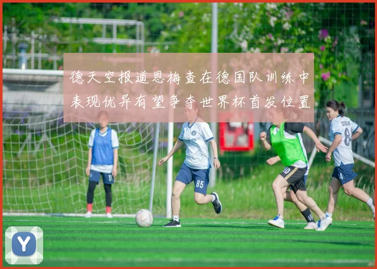 德天空报道恩梅查在德国队训练中表现优异有望争夺世界杯首发位置