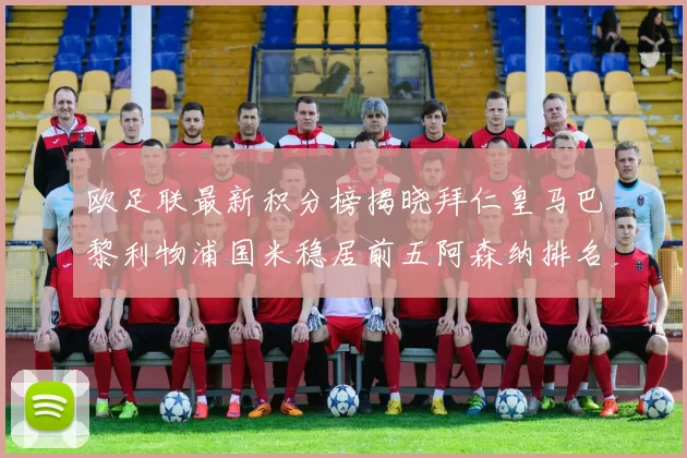 欧足联最新积分榜揭晓拜仁皇马巴黎利物浦国米稳居前五阿森纳排名第七