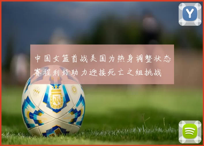 中国女篮首战美国为热身调整状态赛程利好助力迎接死亡之组挑战