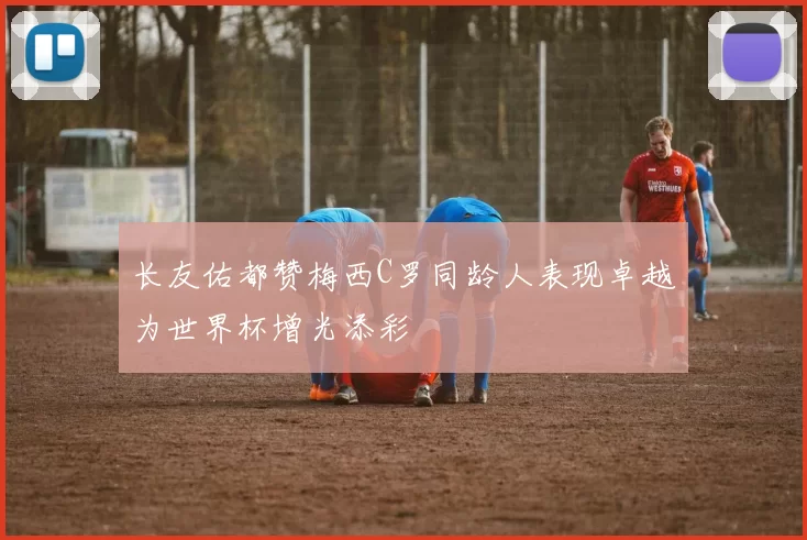 长友佑都赞梅西C罗同龄人表现卓越为世界杯增光添彩