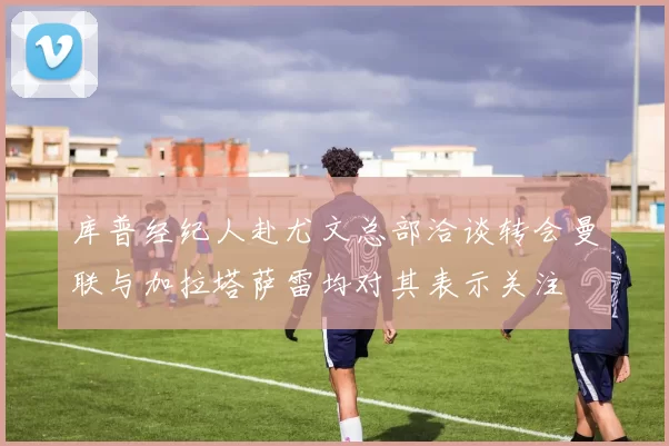 库普经纪人赴尤文总部洽谈转会曼联与加拉塔萨雷均对其表示关注