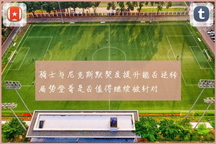 骑士与尼克斯默契度提升能否逆转局势登哥是否值得继续被针对