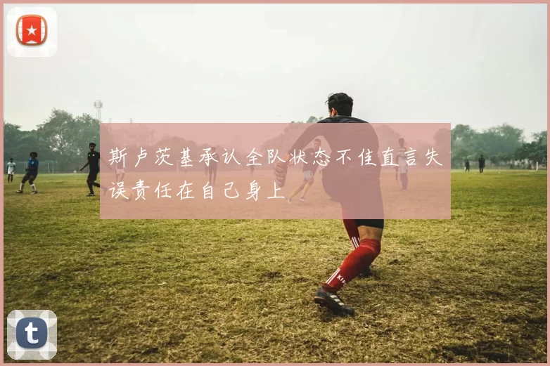 斯卢茨基承认全队状态不佳直言失误责任在自己身上