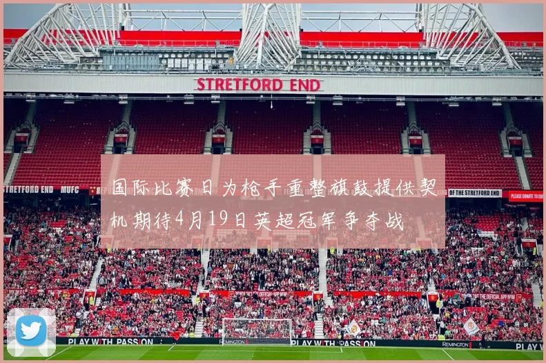 国际比赛日为枪手重整旗鼓提供契机期待4月19日英超冠军争夺战