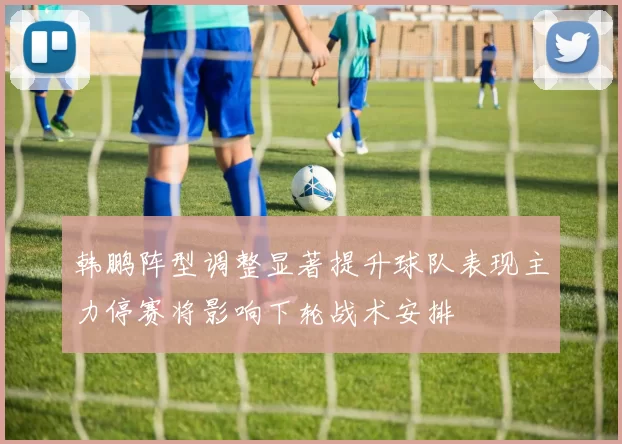 韩鹏阵型调整显著提升球队表现主力停赛将影响下轮战术安排