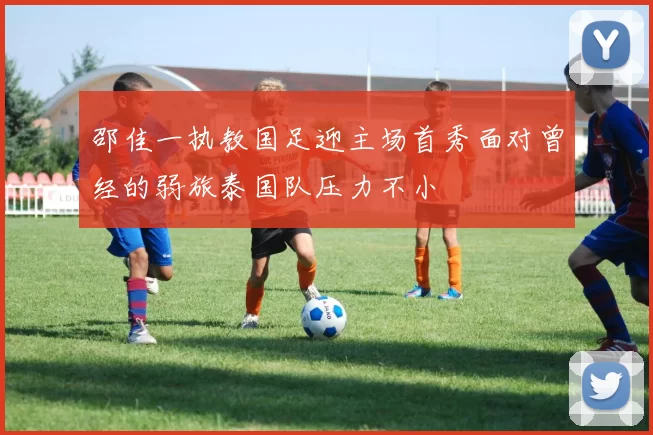 邵佳一执教国足迎主场首秀面对曾经的弱旅泰国队压力不小