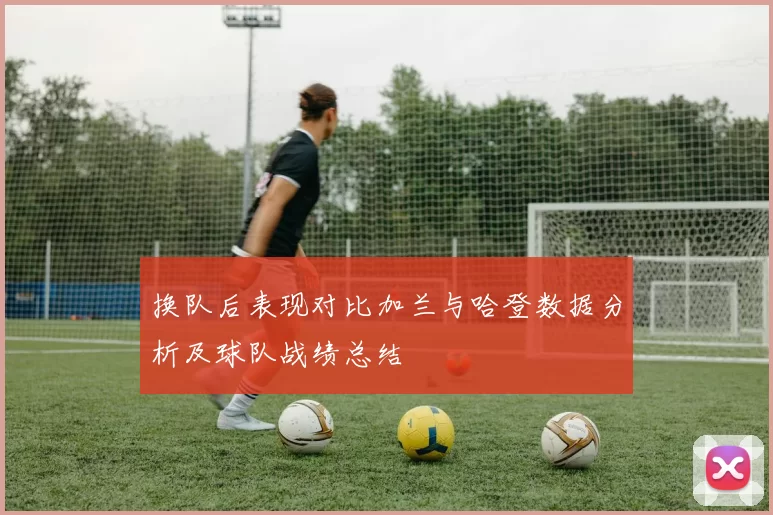 换队后表现对比加兰与哈登数据分析及球队战绩总结