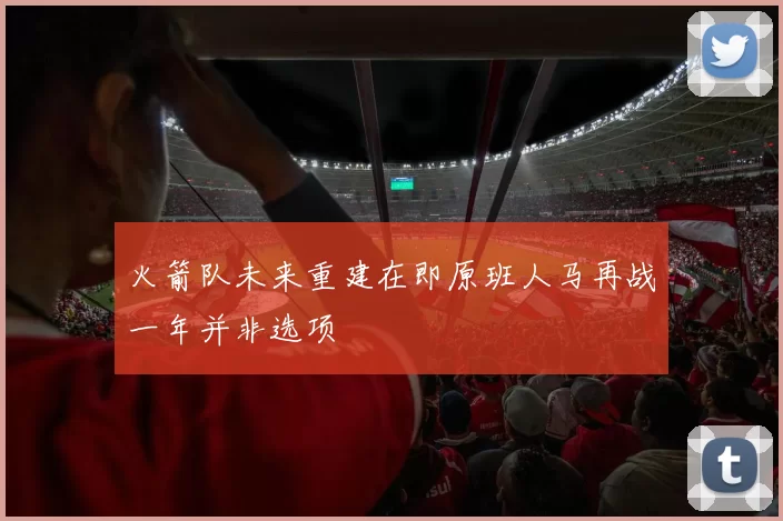 火箭队未来重建在即原班人马再战一年并非选项