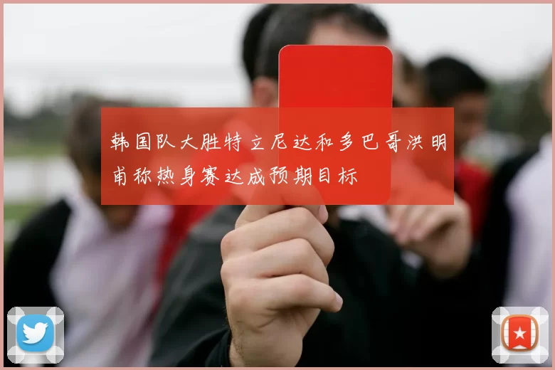 韩国队大胜特立尼达和多巴哥洪明甫称热身赛达成预期目标